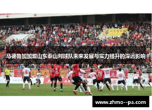马德鲁加加盟山东泰山对球队未来发展与实力提升的深远影响